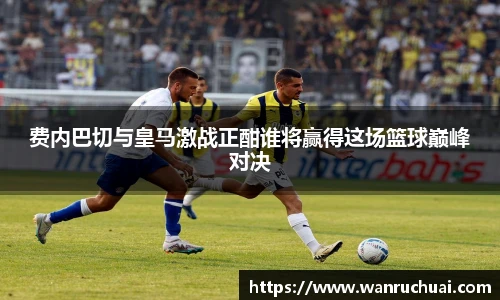 费内巴切与皇马激战正酣谁将赢得这场篮球巅峰对决
