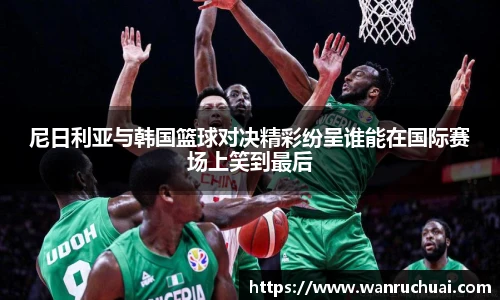 尼日利亚与韩国篮球对决精彩纷呈谁能在国际赛场上笑到最后